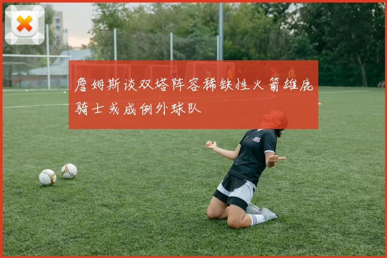 詹姆斯谈双塔阵容稀缺性火箭雄鹿骑士或成例外球队