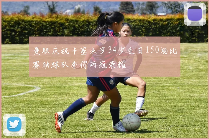 曼联庆祝卡塞米罗34岁生日150场比赛助球队夺得两冠荣耀