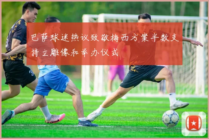 巴萨球迷热议致敬梅西方案半数支持立雕像和举办仪式