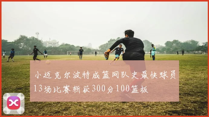 小迈克尔波特成篮网队史最快球员13场比赛斩获300分100篮板