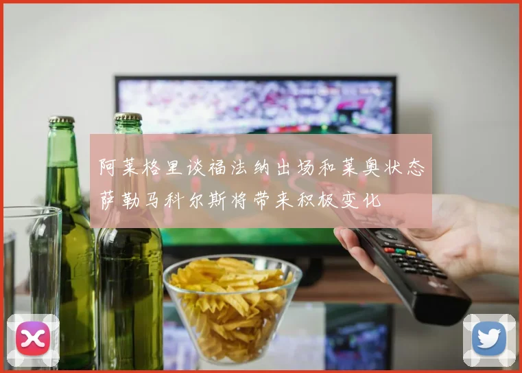 阿莱格里谈福法纳出场和莱奥状态萨勒马科尔斯将带来积极变化