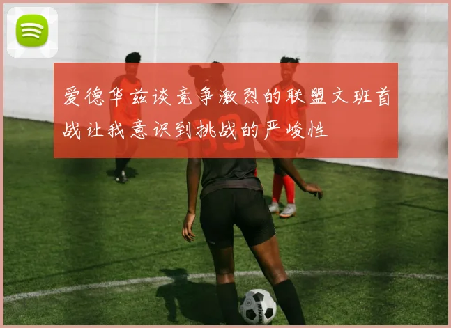 爱德华兹谈竞争激烈的联盟文班首战让我意识到挑战的严峻性
