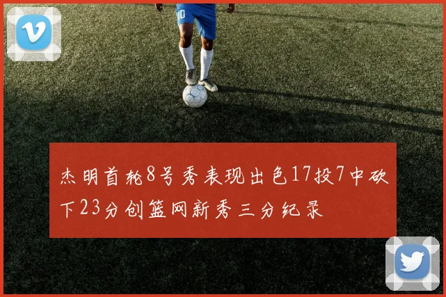 杰明首轮8号秀表现出色17投7中砍下23分创篮网新秀三分纪录