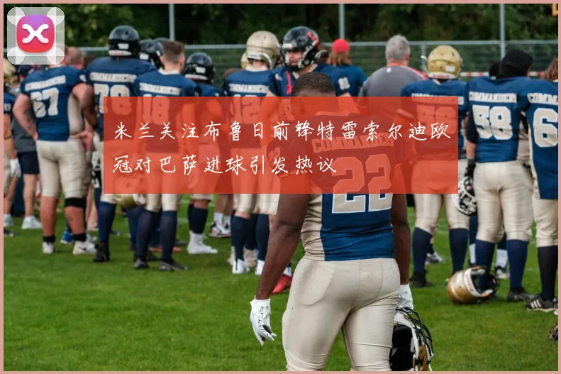 米兰关注布鲁日前锋特雷索尔迪欧冠对巴萨进球引发热议