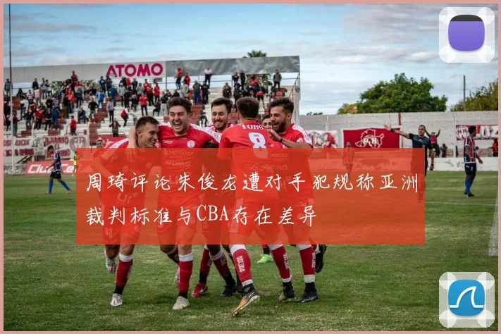 周琦评论朱俊龙遭对手犯规称亚洲裁判标准与CBA存在差异