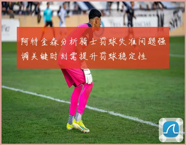 阿特金森分析骑士罚球失准问题强调关键时刻需提升罚球稳定性