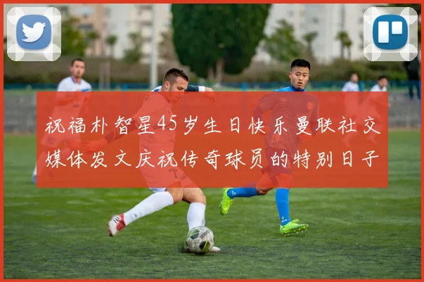 祝福朴智星45岁生日快乐曼联社交媒体发文庆祝传奇球员的特别日子