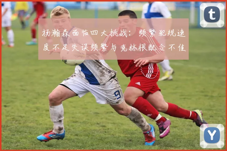 杨瀚森面临四大挑战：频繁犯规速度不足失误频繁与克林根配合不佳