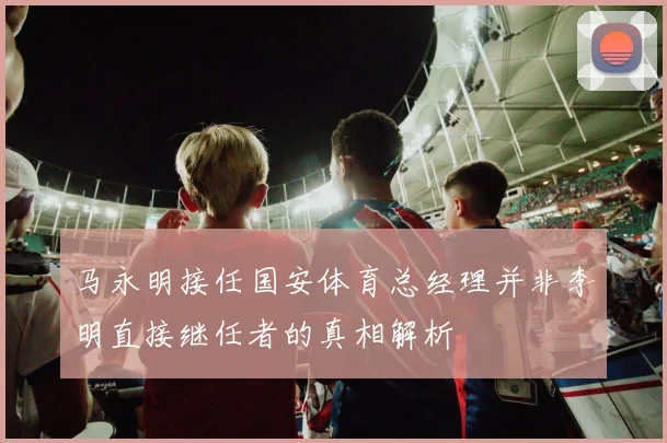 马永明接任国安体育总经理并非李明直接继任者的真相解析