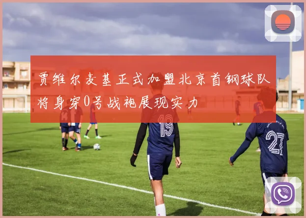 贾维尔麦基正式加盟北京首钢球队将身穿0号战袍展现实力