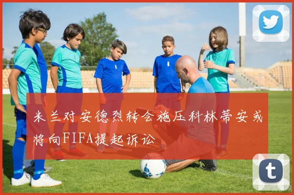 米兰对安德烈转会施压科林蒂安或将向FIFA提起诉讼