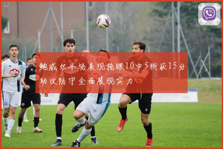鲍威尔半场表现抢眼10中5斩获15分助攻防守全面展现实力