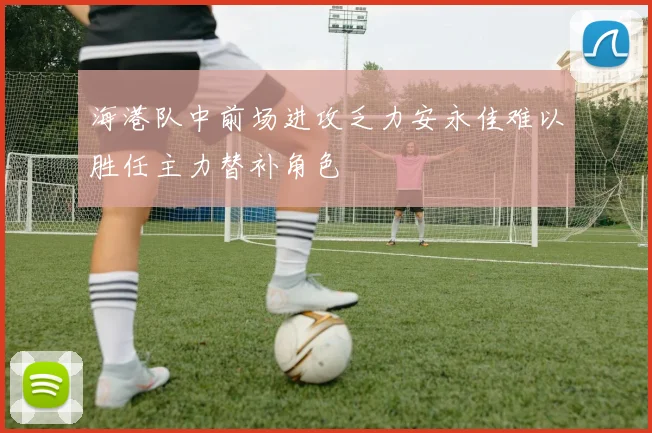 海港队中前场进攻乏力安永佳难以胜任主力替补角色
