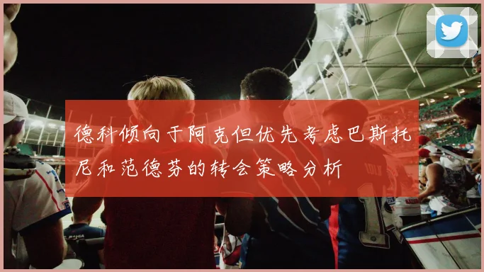 德科倾向于阿克但优先考虑巴斯托尼和范德芬的转会策略分析
