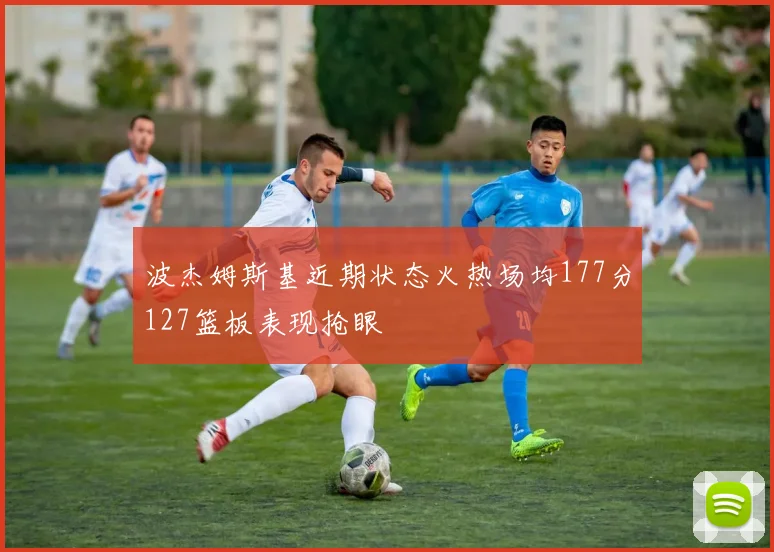 波杰姆斯基近期状态火热场均177分127篮板表现抢眼