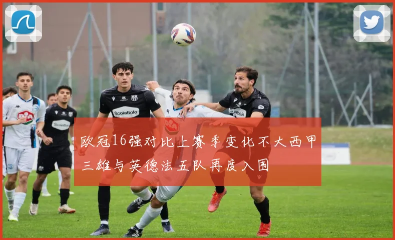 欧冠16强对比上赛季变化不大西甲三雄与英德法五队再度入围