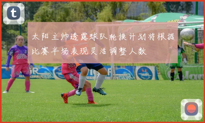 太阳主帅透露球队轮换计划将根据比赛半场表现灵活调整人数