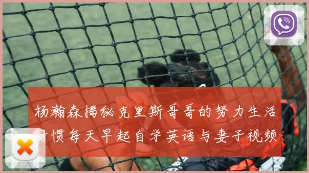 杨瀚森揭秘克里斯哥哥的努力生活习惯每天早起自学英语与妻子视频通话