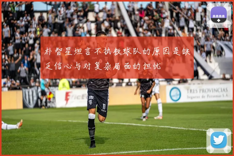朴智星坦言不执教球队的原因是缺乏信心与对复杂局面的担忧