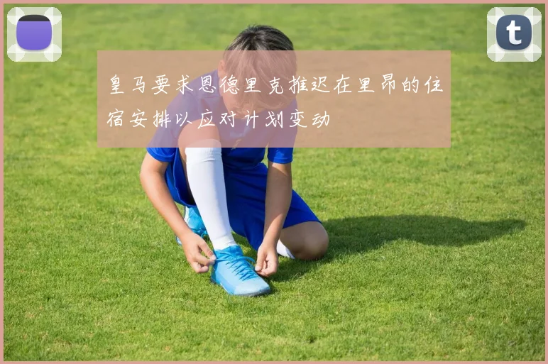 皇马要求恩德里克推迟在里昂的住宿安排以应对计划变动
