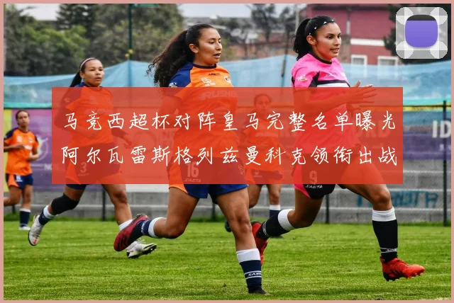 马竞西超杯对阵皇马完整名单曝光阿尔瓦雷斯格列兹曼科克领衔出战