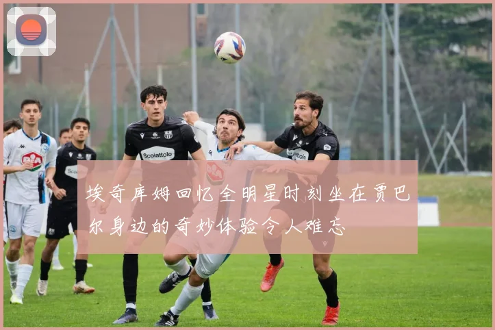 埃奇库姆回忆全明星时刻坐在贾巴尔身边的奇妙体验令人难忘