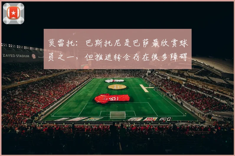 莫雷托：巴斯托尼是巴萨最欣赏球员之一，但推进转会存在很多障碍