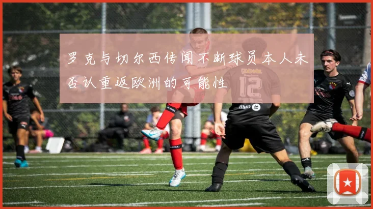 罗克与切尔西传闻不断球员本人未否认重返欧洲的可能性