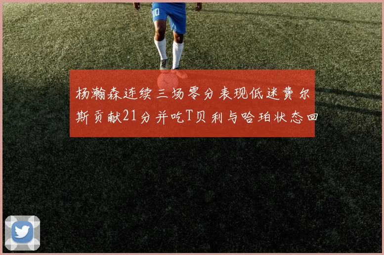 杨瀚森连续三场零分表现低迷费尔斯贡献21分并吃T贝利与哈珀状态回暖