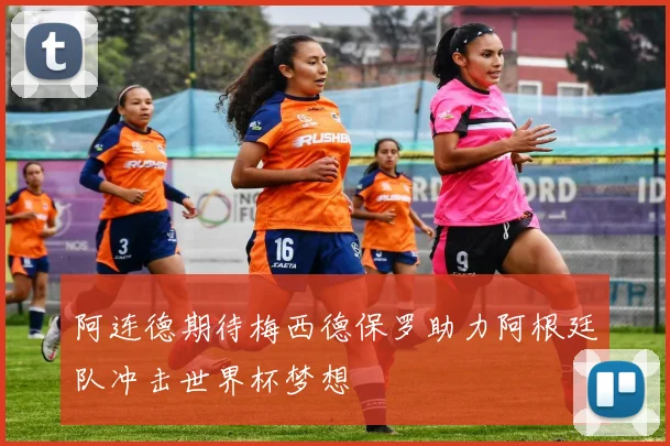 阿连德期待梅西德保罗助力阿根廷队冲击世界杯梦想