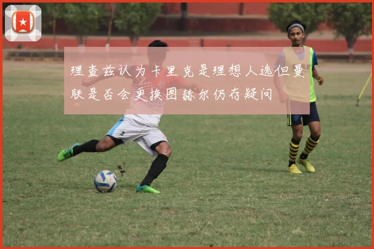 理查兹认为卡里克是理想人选但曼联是否会更换图赫尔仍存疑问