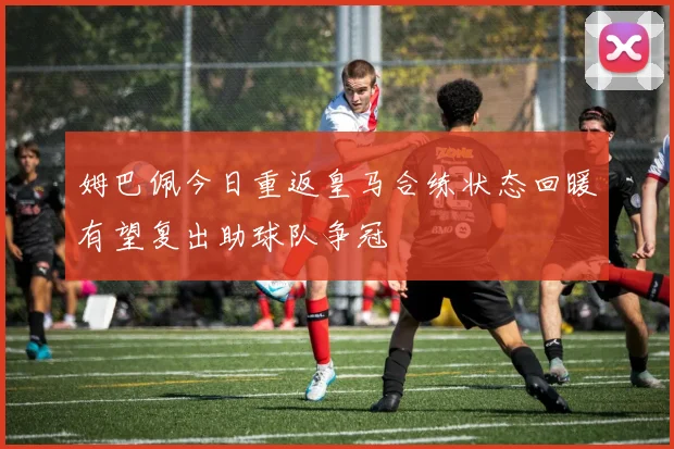 姆巴佩今日重返皇马合练状态回暖有望复出助球队争冠