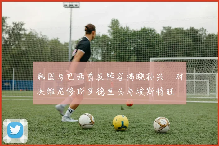 韩国与巴西首发阵容揭晓孙兴慜对决维尼修斯罗德里戈与埃斯特旺