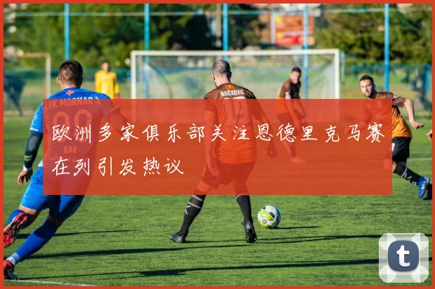 欧洲多家俱乐部关注恩德里克马赛在列引发热议