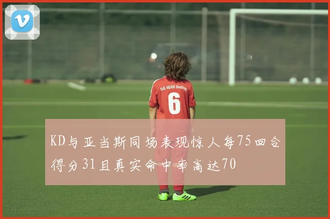 KD与亚当斯同场表现惊人每75回合得分31且真实命中率高达70